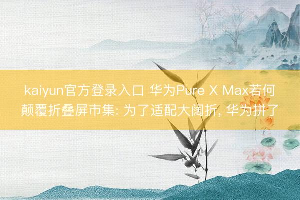 kaiyun官方登录入口 华为Pure X Max若何颠覆折叠屏市集: 为了适配大阔折， 华为拼了
