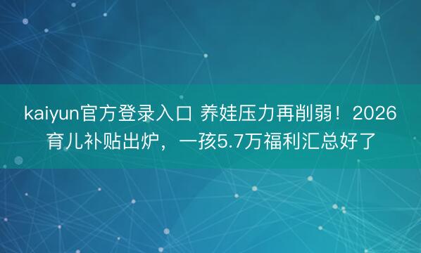 kaiyun官方登录入口 养娃压力再削弱！2026育儿补贴出炉，一孩5.7万福利汇总好了