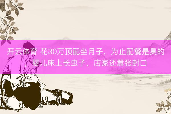 开云体育 花30万顶配坐月子，为止配餐是臭的，婴儿床上长虫子，店家还嚣张封口