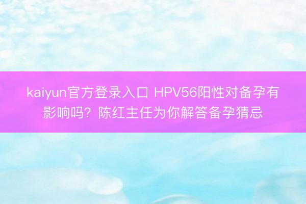 kaiyun官方登录入口 HPV56阳性对备孕有影响吗？陈红主任为你解答备孕猜忌