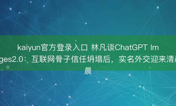 kaiyun官方登录入口 林凡谈ChatGPT Images2.0：互联网骨子信任坍塌后，实名外交迎来清晨