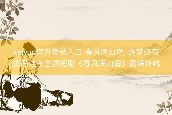 kaiyun官方登录入口 春风满山海， 逐梦终有成|马浩东主演短剧《春风满山海》圆满终端