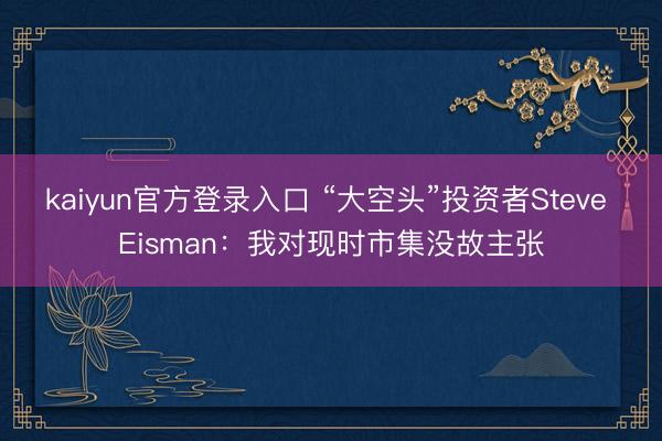kaiyun官方登录入口 “大空头”投资者Steve Eisman：我对现时市集没故主张