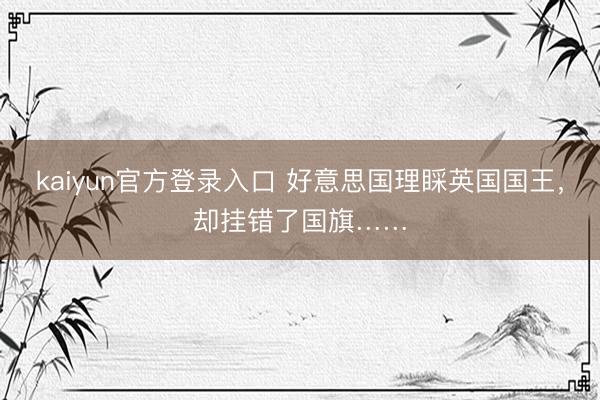 kaiyun官方登录入口 好意思国理睬英国国王，却挂错了国旗……