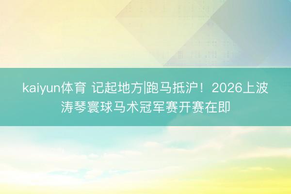 kaiyun体育 记起地方|跑马抵沪！2026上波涛琴寰球马术冠军赛开赛在即