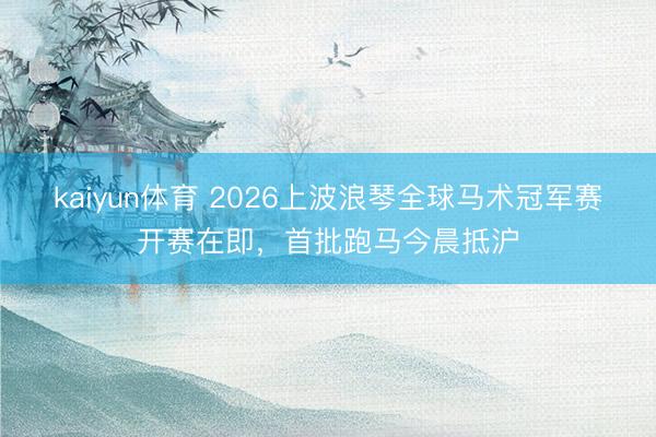 kaiyun体育 2026上波浪琴全球马术冠军赛开赛在即，首批跑马今晨抵沪