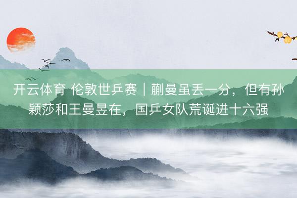 开云体育 伦敦世乒赛｜蒯曼虽丢一分，但有孙颖莎和王曼昱在，国乒女队荒诞进十六强